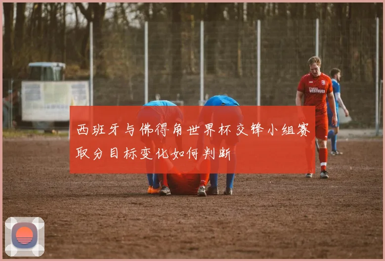 西班牙与佛得角世界杯交锋小组赛取分目标变化如何判断