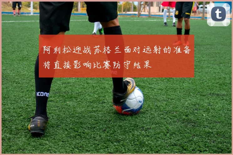 阿利松迎战苏格兰面对远射的准备将直接影响比赛防守结果