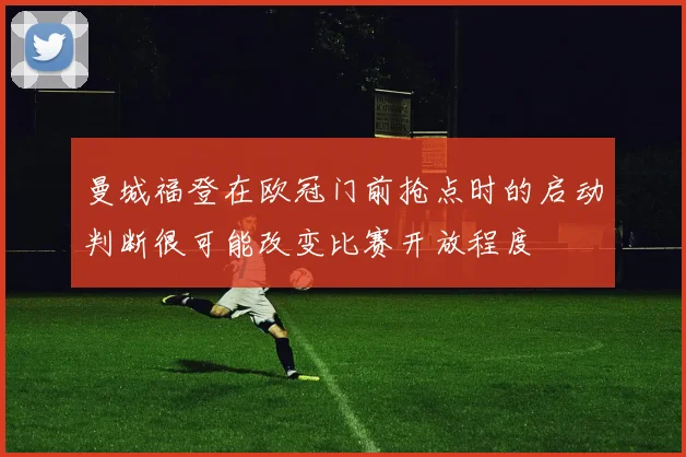 曼城福登在欧冠门前抢点时的启动判断很可能改变比赛开放程度