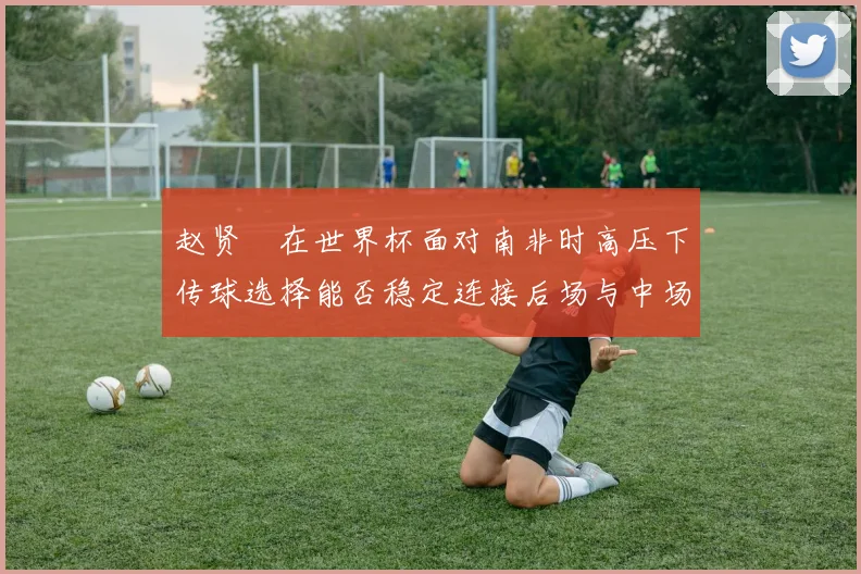 赵贤祐在世界杯面对南非时高压下传球选择能否稳定连接后场与中场