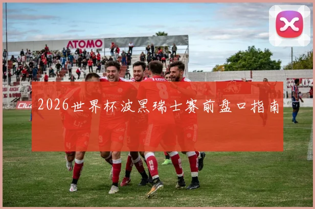 2026世界杯波黑瑞士赛前盘口指南