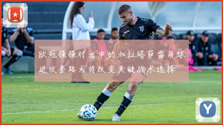 欧冠强强对话中的加拉塔萨雷角球进攻套路或将改变关键战术选择