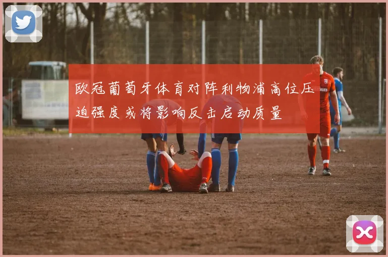 欧冠葡萄牙体育对阵利物浦高位压迫强度或将影响反击启动质量