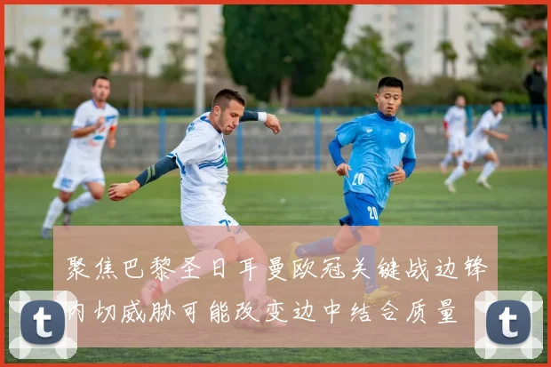 聚焦巴黎圣日耳曼欧冠关键战边锋内切威胁可能改变边中结合质量
