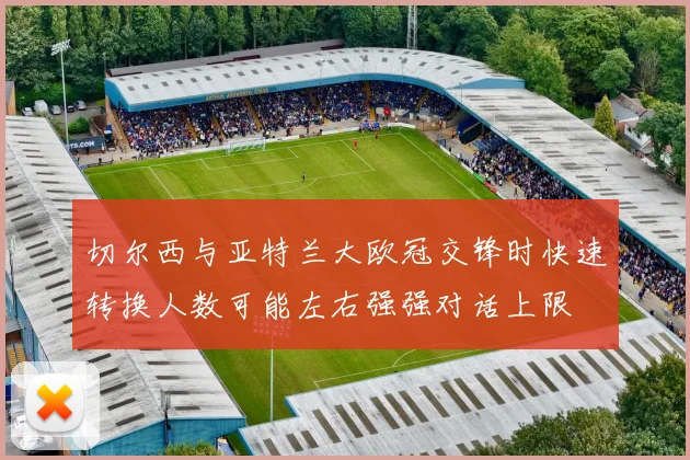 切尔西与亚特兰大欧冠交锋时快速转换人数可能左右强强对话上限